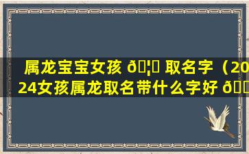 属龙宝宝女孩 🦉 取名字（2024女孩属龙取名带什么字好 🐧 ）